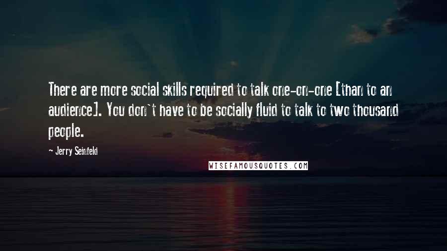 Jerry Seinfeld Quotes: There are more social skills required to talk one-on-one [than to an audience]. You don't have to be socially fluid to talk to two thousand people.