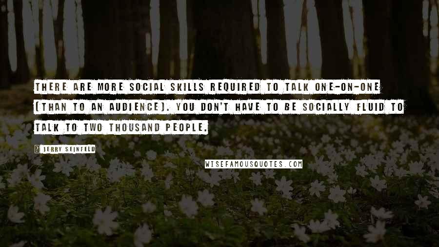 Jerry Seinfeld Quotes: There are more social skills required to talk one-on-one [than to an audience]. You don't have to be socially fluid to talk to two thousand people.