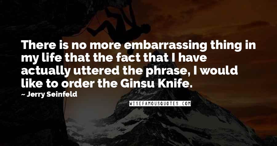 Jerry Seinfeld Quotes: There is no more embarrassing thing in my life that the fact that I have actually uttered the phrase, I would like to order the Ginsu Knife.