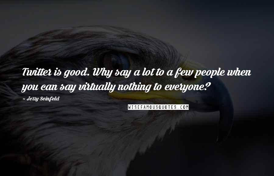 Jerry Seinfeld Quotes: Twitter is good. Why say a lot to a few people when you can say virtually nothing to everyone?