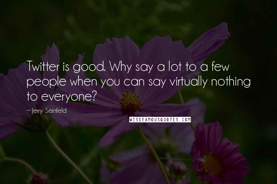 Jerry Seinfeld Quotes: Twitter is good. Why say a lot to a few people when you can say virtually nothing to everyone?