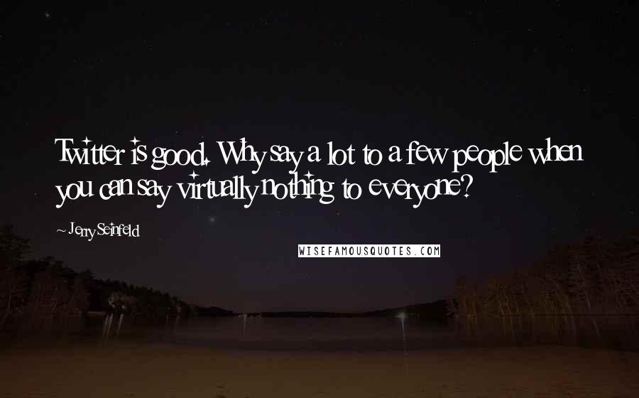 Jerry Seinfeld Quotes: Twitter is good. Why say a lot to a few people when you can say virtually nothing to everyone?