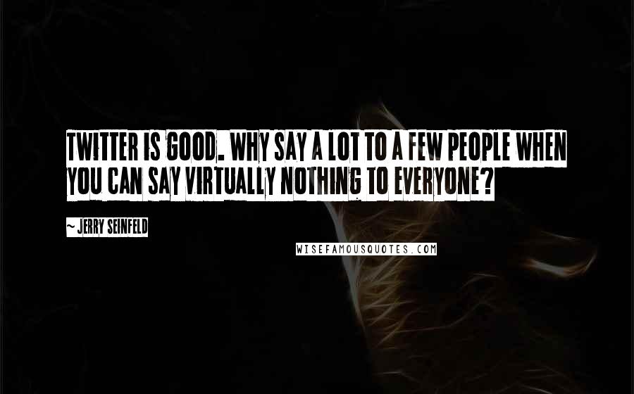 Jerry Seinfeld Quotes: Twitter is good. Why say a lot to a few people when you can say virtually nothing to everyone?