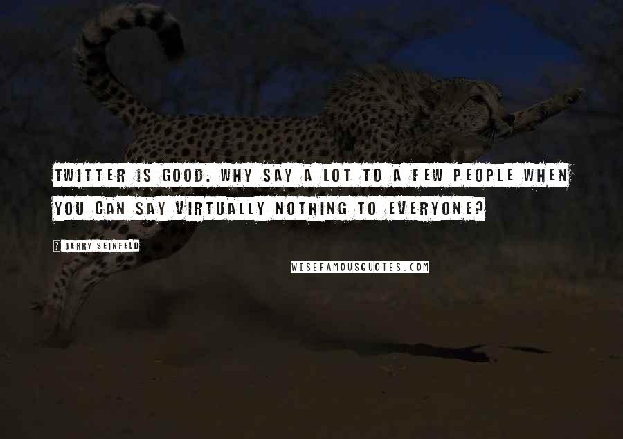 Jerry Seinfeld Quotes: Twitter is good. Why say a lot to a few people when you can say virtually nothing to everyone?