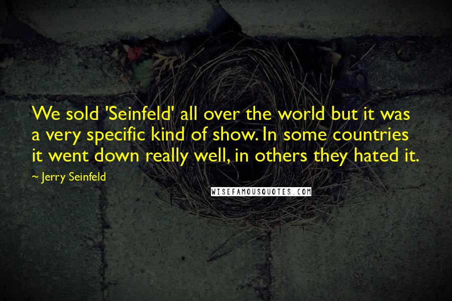 Jerry Seinfeld Quotes: We sold 'Seinfeld' all over the world but it was a very specific kind of show. In some countries it went down really well, in others they hated it.