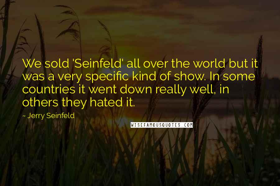 Jerry Seinfeld Quotes: We sold 'Seinfeld' all over the world but it was a very specific kind of show. In some countries it went down really well, in others they hated it.