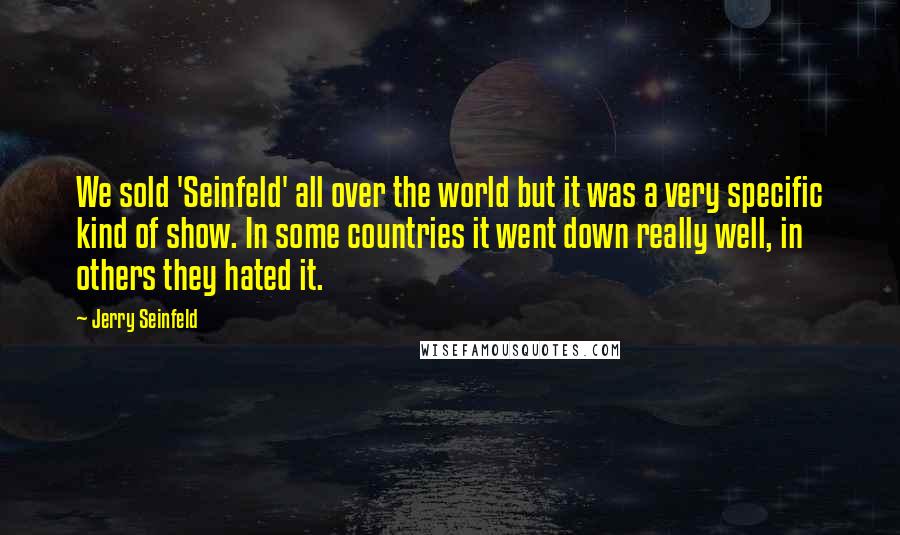 Jerry Seinfeld Quotes: We sold 'Seinfeld' all over the world but it was a very specific kind of show. In some countries it went down really well, in others they hated it.