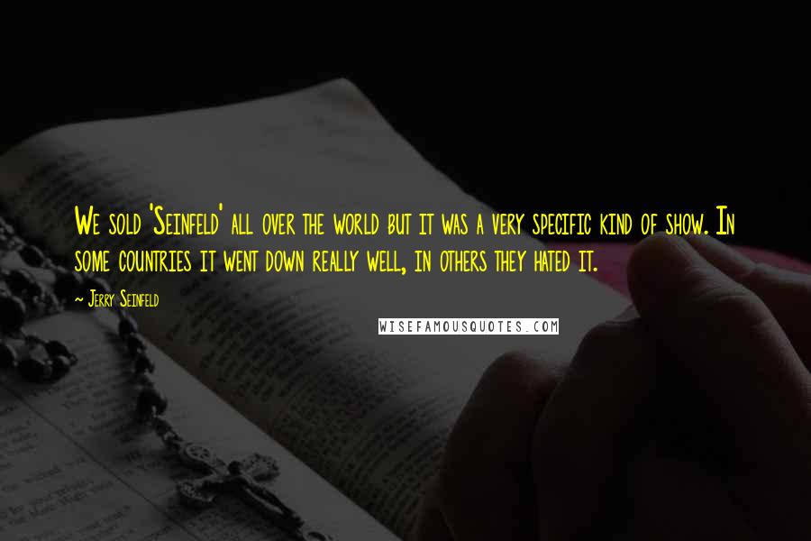 Jerry Seinfeld Quotes: We sold 'Seinfeld' all over the world but it was a very specific kind of show. In some countries it went down really well, in others they hated it.