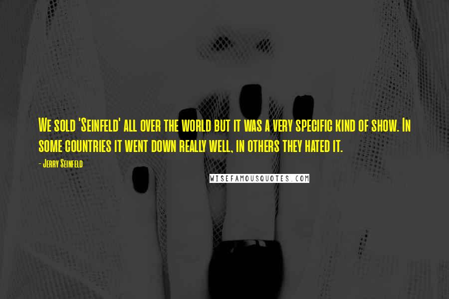 Jerry Seinfeld Quotes: We sold 'Seinfeld' all over the world but it was a very specific kind of show. In some countries it went down really well, in others they hated it.