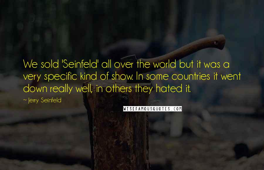 Jerry Seinfeld Quotes: We sold 'Seinfeld' all over the world but it was a very specific kind of show. In some countries it went down really well, in others they hated it.