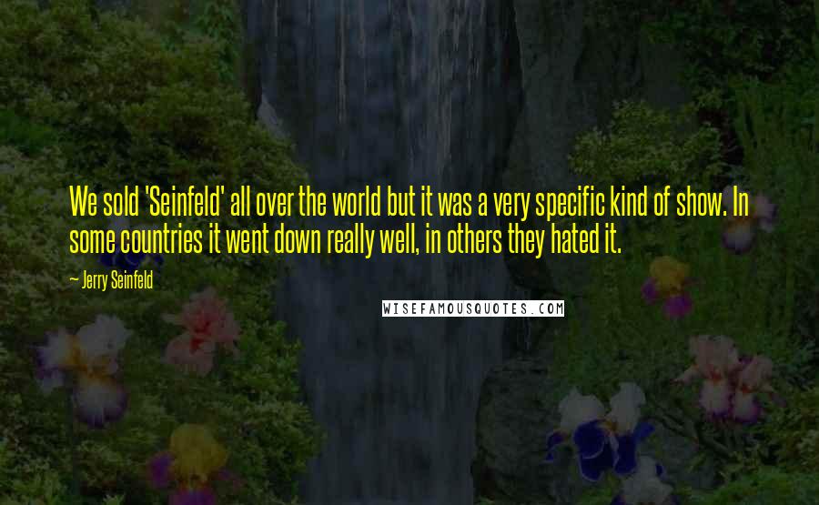 Jerry Seinfeld Quotes: We sold 'Seinfeld' all over the world but it was a very specific kind of show. In some countries it went down really well, in others they hated it.