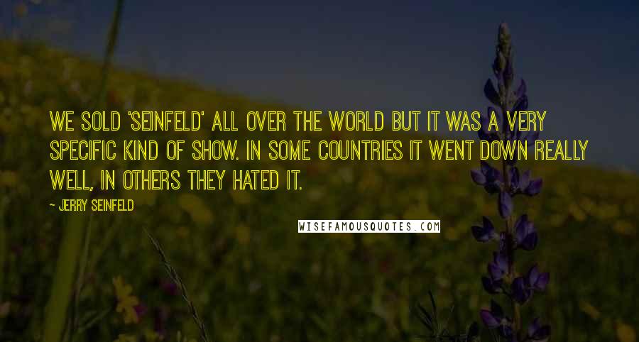 Jerry Seinfeld Quotes: We sold 'Seinfeld' all over the world but it was a very specific kind of show. In some countries it went down really well, in others they hated it.