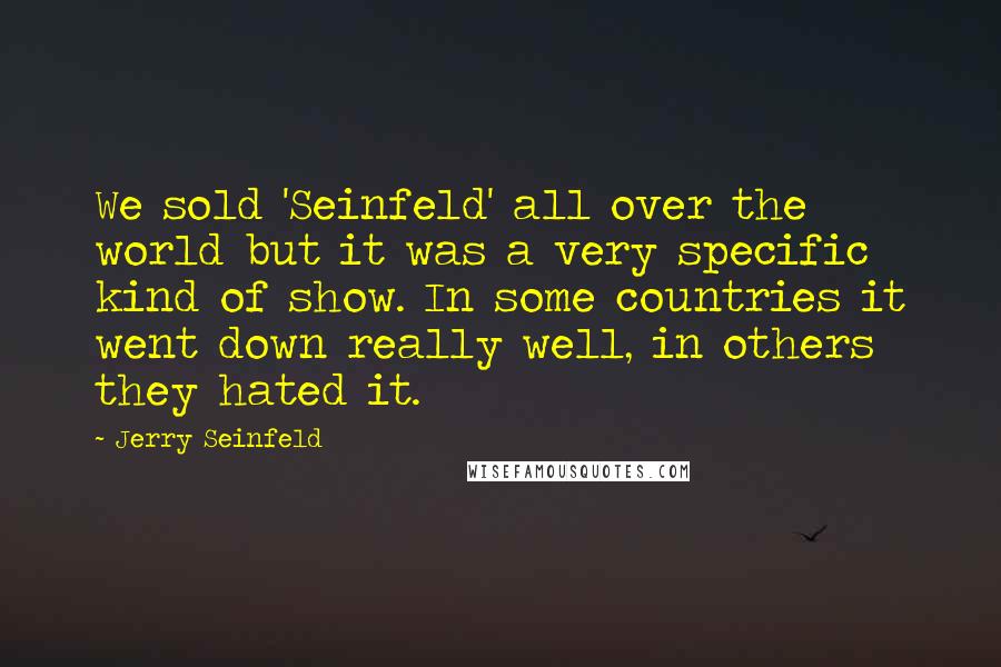 Jerry Seinfeld Quotes: We sold 'Seinfeld' all over the world but it was a very specific kind of show. In some countries it went down really well, in others they hated it.