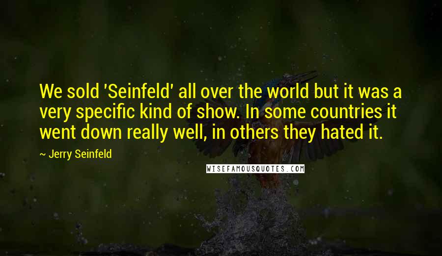 Jerry Seinfeld Quotes: We sold 'Seinfeld' all over the world but it was a very specific kind of show. In some countries it went down really well, in others they hated it.