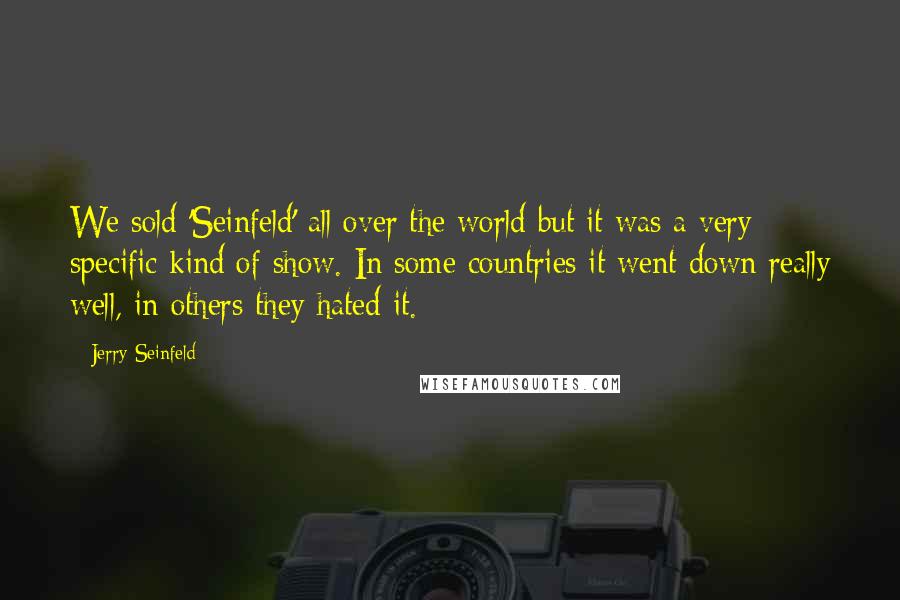 Jerry Seinfeld Quotes: We sold 'Seinfeld' all over the world but it was a very specific kind of show. In some countries it went down really well, in others they hated it.