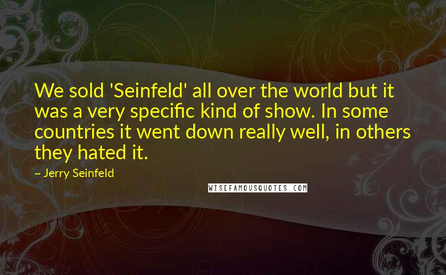 Jerry Seinfeld Quotes: We sold 'Seinfeld' all over the world but it was a very specific kind of show. In some countries it went down really well, in others they hated it.