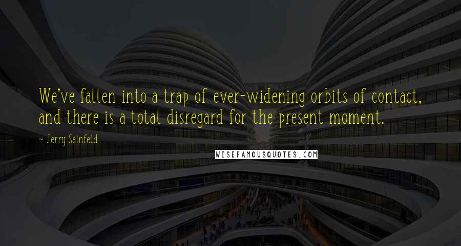 Jerry Seinfeld Quotes: We've fallen into a trap of ever-widening orbits of contact, and there is a total disregard for the present moment.
