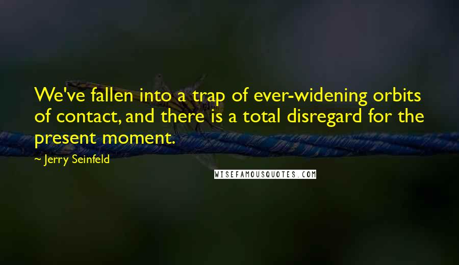 Jerry Seinfeld Quotes: We've fallen into a trap of ever-widening orbits of contact, and there is a total disregard for the present moment.