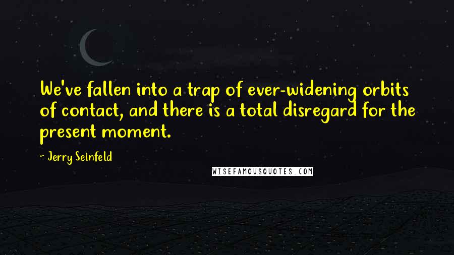 Jerry Seinfeld Quotes: We've fallen into a trap of ever-widening orbits of contact, and there is a total disregard for the present moment.