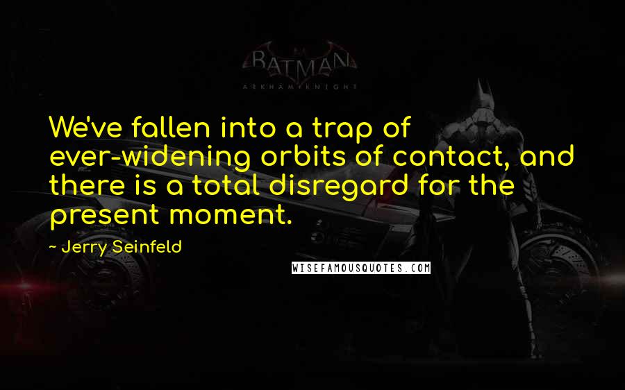 Jerry Seinfeld Quotes: We've fallen into a trap of ever-widening orbits of contact, and there is a total disregard for the present moment.