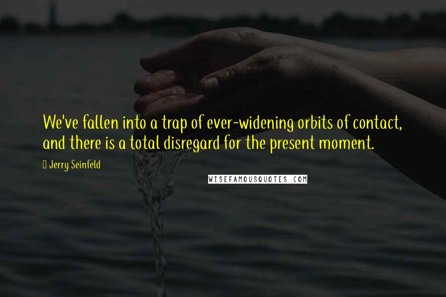 Jerry Seinfeld Quotes: We've fallen into a trap of ever-widening orbits of contact, and there is a total disregard for the present moment.