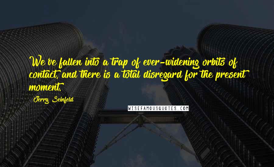 Jerry Seinfeld Quotes: We've fallen into a trap of ever-widening orbits of contact, and there is a total disregard for the present moment.