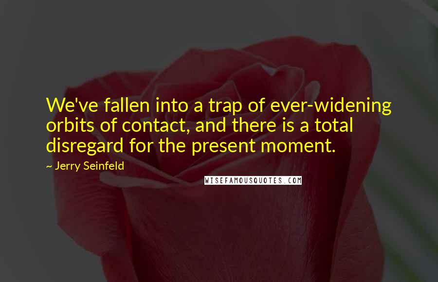 Jerry Seinfeld Quotes: We've fallen into a trap of ever-widening orbits of contact, and there is a total disregard for the present moment.