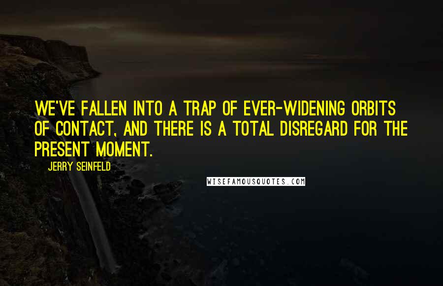 Jerry Seinfeld Quotes: We've fallen into a trap of ever-widening orbits of contact, and there is a total disregard for the present moment.