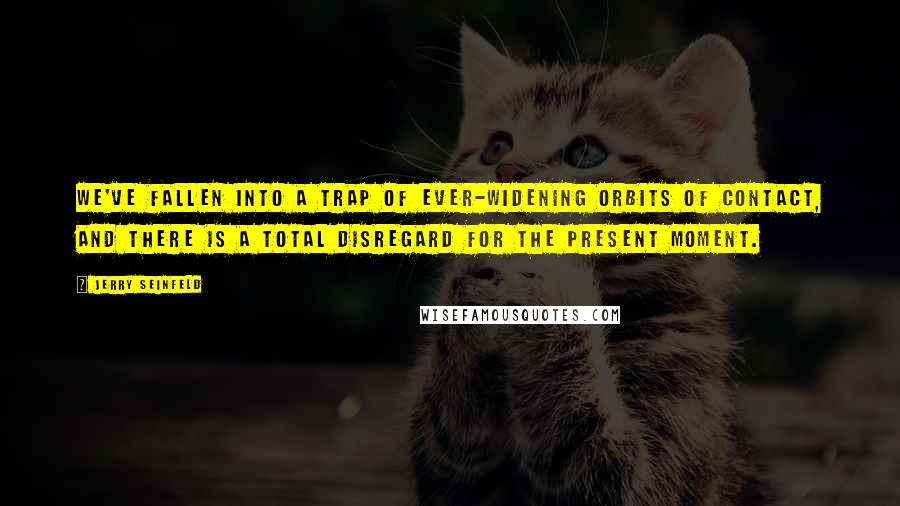 Jerry Seinfeld Quotes: We've fallen into a trap of ever-widening orbits of contact, and there is a total disregard for the present moment.