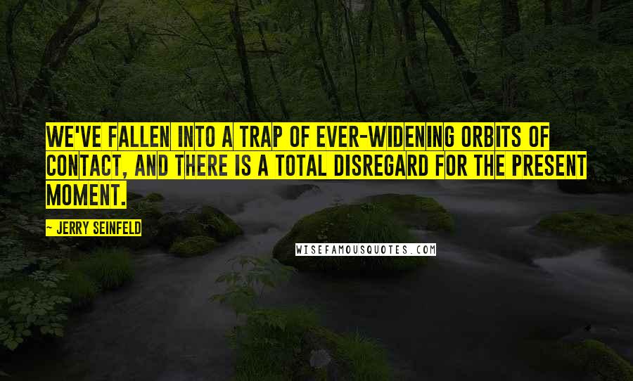 Jerry Seinfeld Quotes: We've fallen into a trap of ever-widening orbits of contact, and there is a total disregard for the present moment.