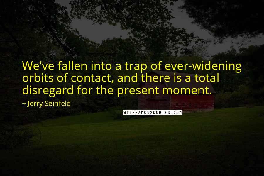 Jerry Seinfeld Quotes: We've fallen into a trap of ever-widening orbits of contact, and there is a total disregard for the present moment.