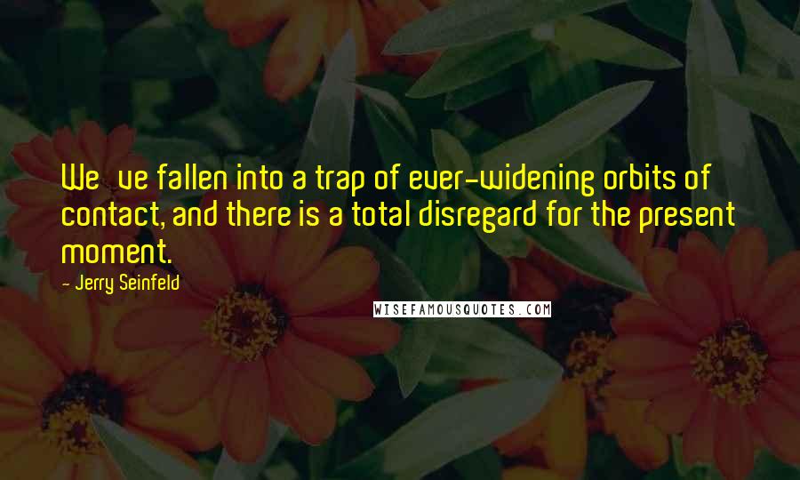 Jerry Seinfeld Quotes: We've fallen into a trap of ever-widening orbits of contact, and there is a total disregard for the present moment.