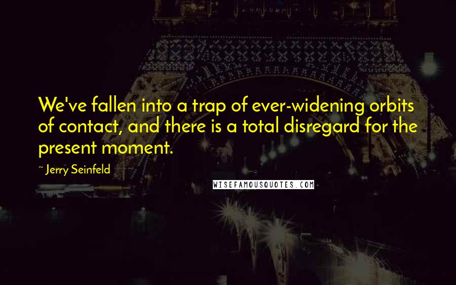 Jerry Seinfeld Quotes: We've fallen into a trap of ever-widening orbits of contact, and there is a total disregard for the present moment.