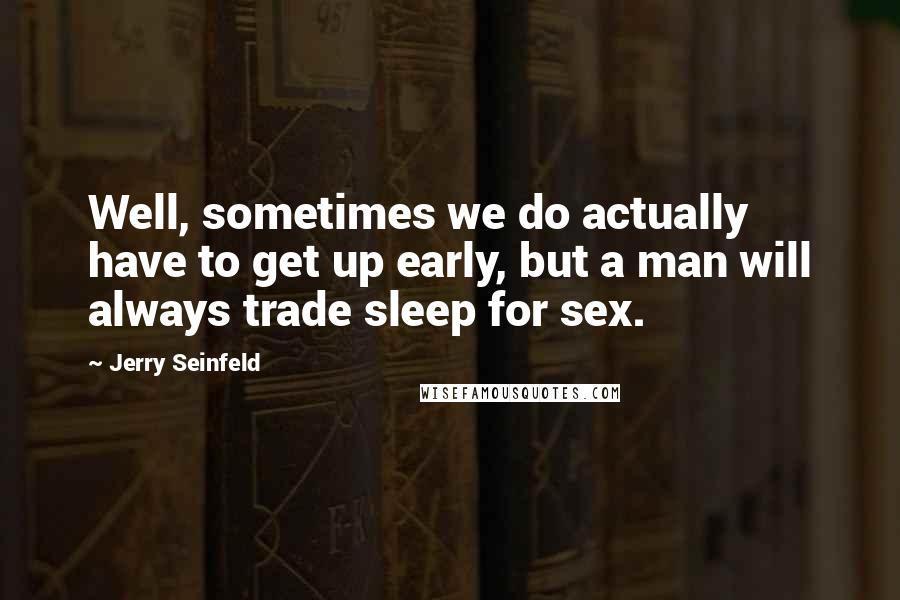 Jerry Seinfeld Quotes: Well, sometimes we do actually have to get up early, but a man will always trade sleep for sex.