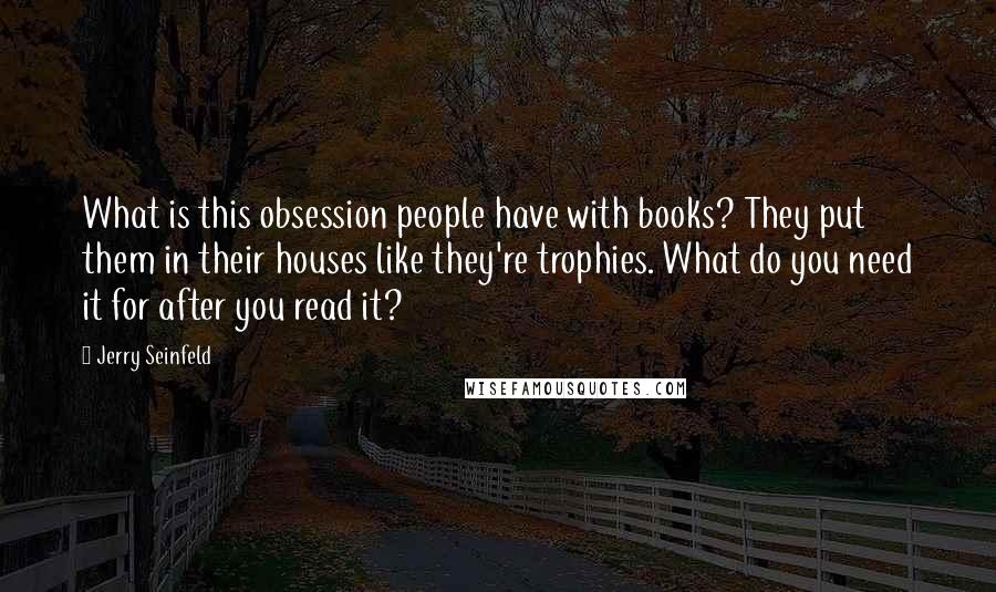 Jerry Seinfeld Quotes: What is this obsession people have with books? They put them in their houses like they're trophies. What do you need it for after you read it?