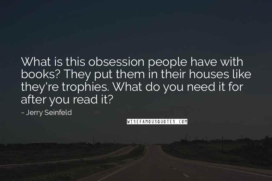 Jerry Seinfeld Quotes: What is this obsession people have with books? They put them in their houses like they're trophies. What do you need it for after you read it?