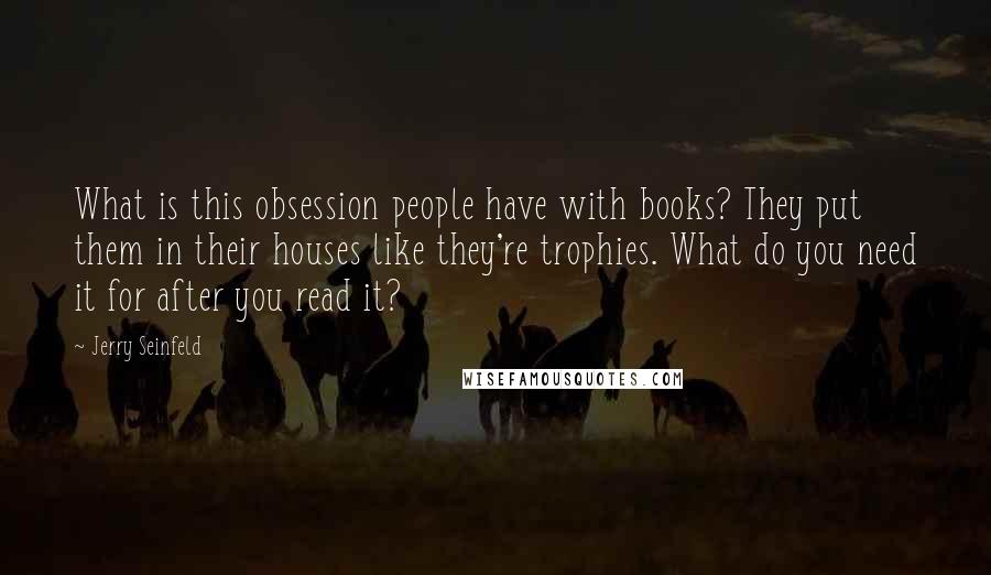 Jerry Seinfeld Quotes: What is this obsession people have with books? They put them in their houses like they're trophies. What do you need it for after you read it?