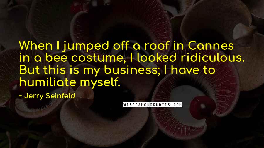 Jerry Seinfeld Quotes: When I jumped off a roof in Cannes in a bee costume, I looked ridiculous. But this is my business; I have to humiliate myself.