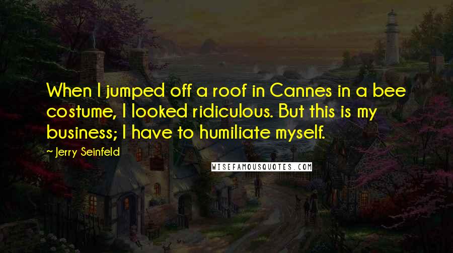 Jerry Seinfeld Quotes: When I jumped off a roof in Cannes in a bee costume, I looked ridiculous. But this is my business; I have to humiliate myself.