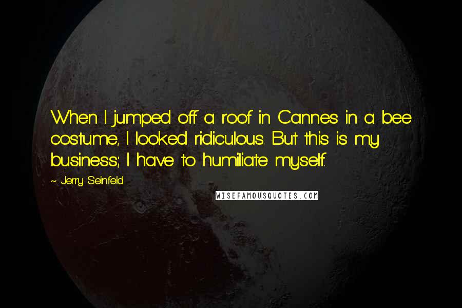 Jerry Seinfeld Quotes: When I jumped off a roof in Cannes in a bee costume, I looked ridiculous. But this is my business; I have to humiliate myself.