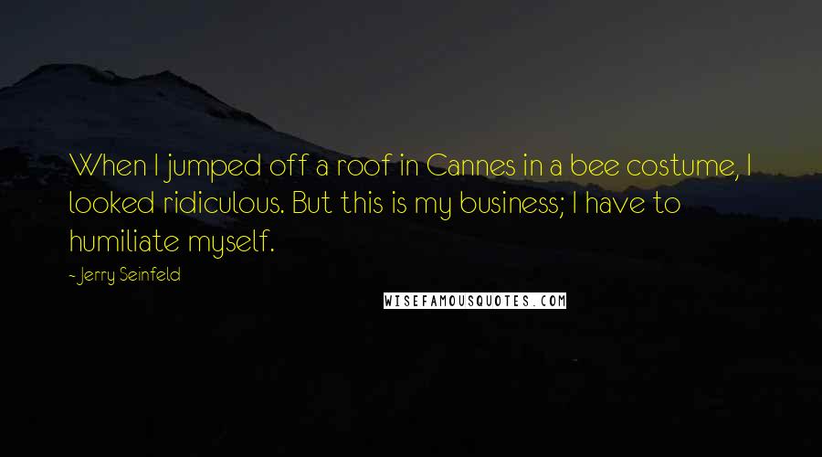 Jerry Seinfeld Quotes: When I jumped off a roof in Cannes in a bee costume, I looked ridiculous. But this is my business; I have to humiliate myself.