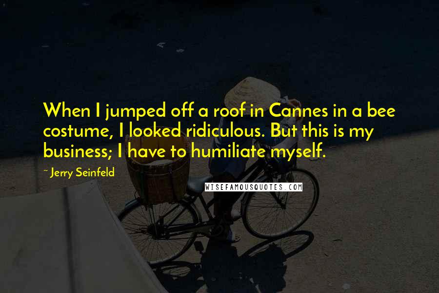 Jerry Seinfeld Quotes: When I jumped off a roof in Cannes in a bee costume, I looked ridiculous. But this is my business; I have to humiliate myself.