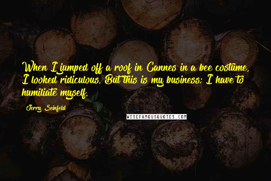 Jerry Seinfeld Quotes: When I jumped off a roof in Cannes in a bee costume, I looked ridiculous. But this is my business; I have to humiliate myself.