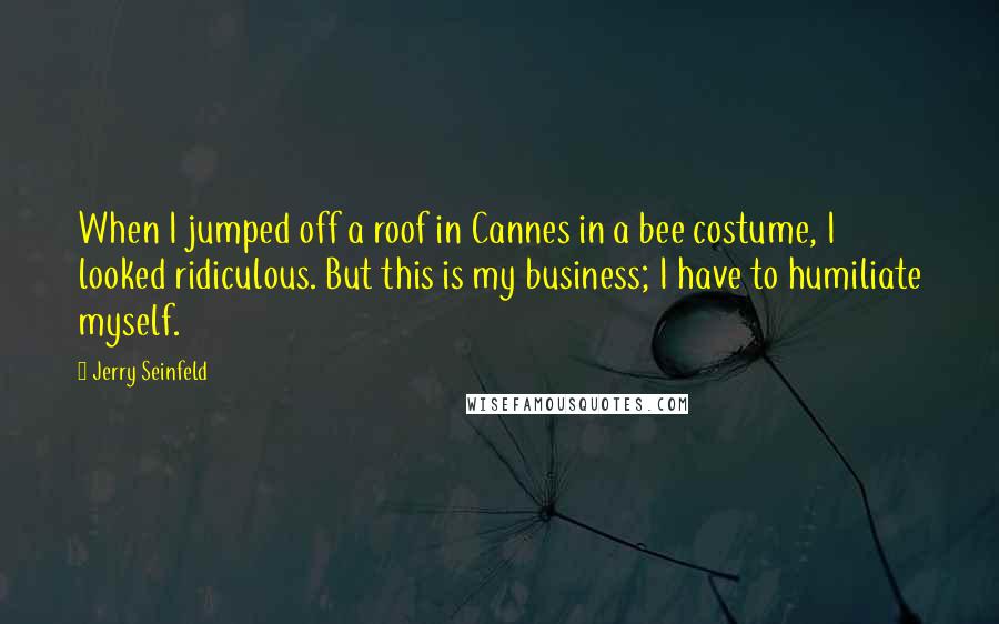Jerry Seinfeld Quotes: When I jumped off a roof in Cannes in a bee costume, I looked ridiculous. But this is my business; I have to humiliate myself.