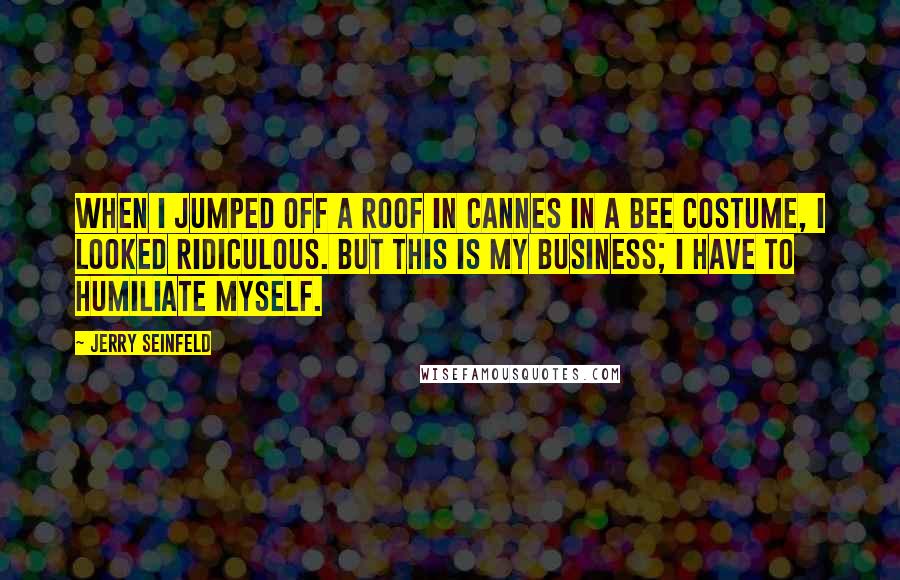 Jerry Seinfeld Quotes: When I jumped off a roof in Cannes in a bee costume, I looked ridiculous. But this is my business; I have to humiliate myself.