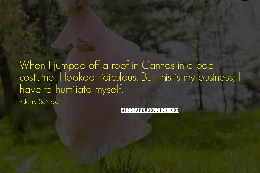 Jerry Seinfeld Quotes: When I jumped off a roof in Cannes in a bee costume, I looked ridiculous. But this is my business; I have to humiliate myself.