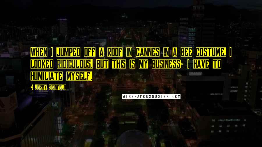 Jerry Seinfeld Quotes: When I jumped off a roof in Cannes in a bee costume, I looked ridiculous. But this is my business; I have to humiliate myself.