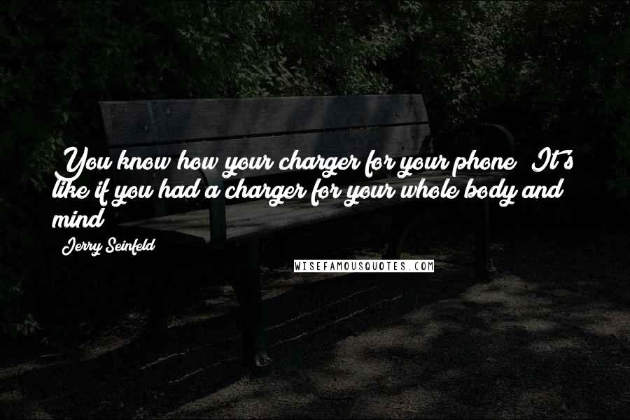 Jerry Seinfeld Quotes: You know how your charger for your phone? It's like if you had a charger for your whole body and mind