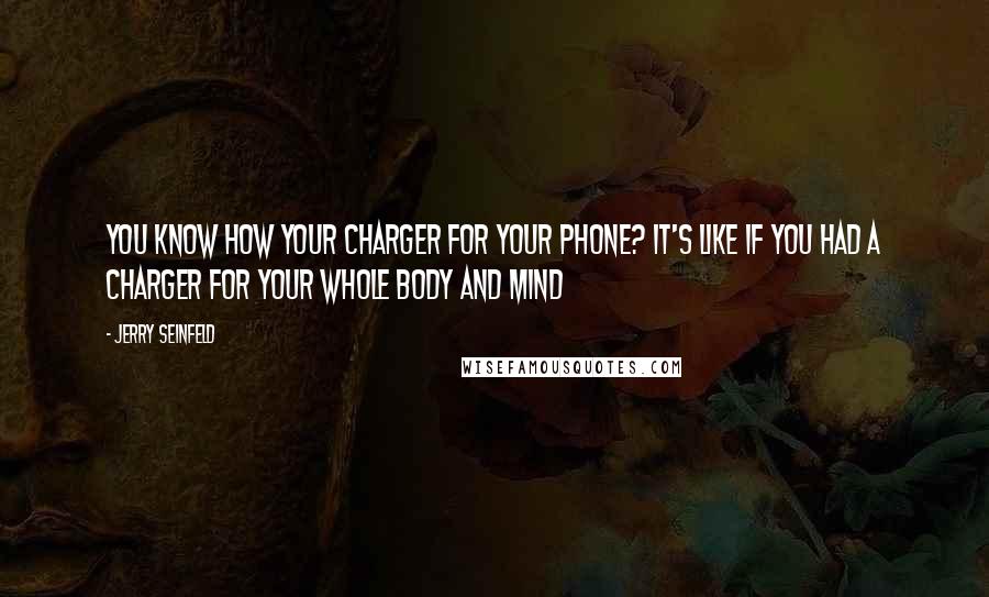 Jerry Seinfeld Quotes: You know how your charger for your phone? It's like if you had a charger for your whole body and mind