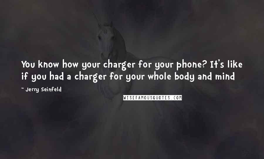 Jerry Seinfeld Quotes: You know how your charger for your phone? It's like if you had a charger for your whole body and mind